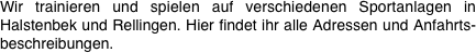 Wir trainieren und spielen auf verschiedenen Sportanlagen in Halstenbek und Rellingen. Hier findet ihr alle Adressen und Anfahrts-beschreibungen.


